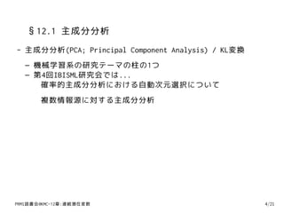 §12.1 主成分分析
- 主成分分析(PCA; Principal Component Analysis) / KL変換
  – 機械学習系の研究テーマの柱の1つ
  – 第4回IBISML研究会では...
     確率的主成分分析における自動次元選択について
       複数情報源に対する主成分分析




PRMl読書会@KMC-12章:連続潜在変数                              4/21
 