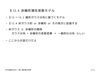 §12.4 非線形潜在変数モデル
- §12.1-12.3 線形ガウス分布に基づくモデル

- §12.4 非ガウス的 or 非線形 or その両方に拡張する

- 非ガウス と 非線形の関係
   ガウス分布 + 非線形の変数変換 → 一般的な分布 らしい

- ここからお話だけだよ




PRMl読書会@KMC-12章:連続潜在変数              17/21
 