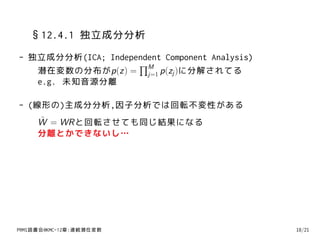 §12.4.1 独立成分分析
- 独立成分分析(ICA; Independent Component Analysis)
                    ∏M
   潜在変数の分布がp(z) = j=1 p(zj )に分解されてる
   e.g. 未知音源分離

- (線形の)主成分分析,因子分析では回転不変性がある
     ˜
     W = WRと回転させても同じ結果になる
     分離とかできないし…




PRMl読書会@KMC-12章:連続潜在変数                          18/21
 
