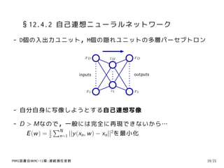 §12.4.2 自己連想ニューラルネットワーク
- D個の入出力ユニット，M個の隠れユニットの多層パーセプトロン

                           xD     zM   xD


                         inputs        outputs


                            x1    z1   x1



- 自分自身に写像しようとする自己連想写像

- D > Mなので，一般には完全に再現できないから…
               ∑N
    E (w ) = 2 n=1 ||y (xn , w ) − xn ||2を最小化
             1




PRMl読書会@KMC-12章:連続潜在変数                           19/21
 