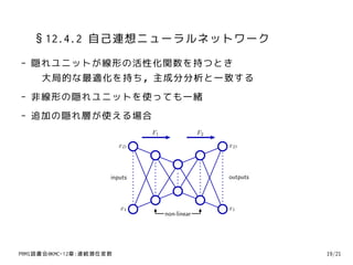 §12.4.2 自己連想ニューラルネットワーク
- 隠れユニットが線形の活性化関数を持つとき
   大局的な最適化を持ち，主成分分析と一致する
- 非線形の隠れユニットを使っても一緒
- 追加の隠れ層が使える場合
                              F1                F2

                         xD                          xD




                     inputs                          outputs



                         x1                          x1
                                   non-linear




PRMl読書会@KMC-12章:連続潜在変数                                         19/21
 