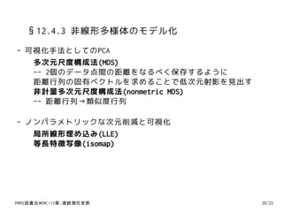 §12.4.3 非線形多様体のモデル化
- 可視化手法としてのPCA
   多次元尺度構成法(MDS)
   -- 2個のデータ点間の距離をなるべく保存するように
   距離行列の固有ベクトルを求めることで低次元射影を見出す
   非計量多次元尺度構成法(nonmetric MDS)
   -- 距離行列→類似度行列

- ノンパラメトリックな次元削減と可視化
   局所線形埋め込み(LLE)
   等長特徴写像(isomap)




PRMl読書会@KMC-12章:連続潜在変数           20/21
 