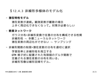 §12.4.3 非線形多様体のモデル化
- 潜在特性モデル
   潜在変数が連続，観測変数が離散の場合
   上手く周辺化できなくなって，対策が必要らしい
- 密度ネットワーク
   ガウス分布+非線形変換で任意の分布を構成できる性質
   非線形性 ∼ 多層ニューラルネットワーク
   潜在変数の周辺化ができない ∼ サンプリング
- 非線形関数の制限+潜在変数の分布を適切に選択
   学習効率と非線形性を両立する
   GTM 格子状に配置された有限個のデルタ関数で
   定義される潜在変数の分布を用いる．
   非線形写像は線形回帰モデル．


PRMl読書会@KMC-12章:連続潜在変数         20/21
 