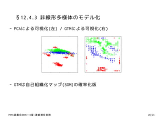 §12.4.3 非線形多様体のモデル化
- PCAによる可視化(左) / GTMによる可視化(右)




- GTMは自己組織化マップ(SOM)の確率化版




PRMl読書会@KMC-12章:連続潜在変数          20/21
 