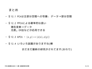 まとめ
- §12.1 PCAは主部分空間への写像: データ→部分空間

- §12.2 PPCAによる確率的な扱い
   潜在変数→データ
   尤度，EM法などが応用できる

- §12.3 kPCA - (x, y ) → (ϕ(x), ϕ(y ))

- §12.4 いろいろ話題がありますね(棒

               まだまだ最新の研究がされてます(おわり)




PRMl読書会@KMC-12章:連続潜在変数                   21/21
 