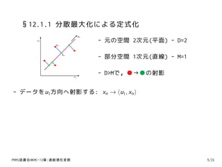 §12.1.1 分散最大化による定式化
                               u1
         x2                         - 元の空間 2次元(平面) - D=2
                xn


                     xn
                                    - 部分空間 1次元(直線) - M=1

                          x1
                                    - D>Mで，●→●の射影

- データをu1方向へ射影する: xn → (u1, xn )




PRMl読書会@KMC-12章:連続潜在変数                                     5/21
 