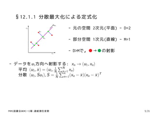 §12.1.1 分散最大化による定式化
                               u1
         x2                         - 元の空間 2次元(平面) - D=2
                xn


                     xn
                                    - 部分空間 1次元(直線) - M=1

                          x1
                                    - D>Mで，●→●の射影

- データをu1方向へ射影する: xn → (u1, xn )
                      1
                         ∑N
   平均 (u1, x ) = (u1, N ∑ xn )
           ¯              n=1
                           n
   分散 (u1, Su1), S = N n=1(xn − x )(xn − x )T
                       1
                                ¯        ¯




PRMl読書会@KMC-12章:連続潜在変数                                     5/21
 