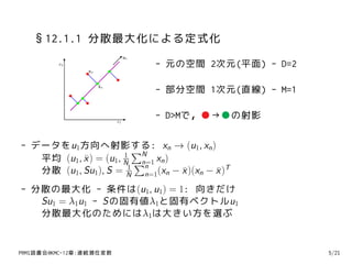 §12.1.1 分散最大化による定式化
                               u1
         x2                         - 元の空間 2次元(平面) - D=2
                xn


                     xn
                                    - 部分空間 1次元(直線) - M=1

                          x1
                                    - D>Mで，●→●の射影

- データをu1方向へ射影する: xn → (u1, xn )
                      1
                         ∑N
   平均 (u1, x ) = (u1, N ∑ xn )
           ¯              n=1
                           n
   分散 (u1, Su1), S = N n=1(xn − x )(xn − x )T
                       1
                                ¯        ¯
- 分散の最大化 - 条件は(u1, u1) = 1: 向きだけ
   Su1 = λ1u1 - Sの固有値λ1と固有ベクトルu1
   分散最大化のためにはλ1は大きい方を選ぶ


PRMl読書会@KMC-12章:連続潜在変数                                     5/21
 