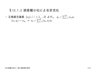 §12.1.2 誤差最小化による定式化
                                             ∑D
- 正規直交基底 {ui }, i = 1, 2, ... D より， xn =      i=1 αni ui
                          ∑D
   (xn , uj ) = αnj → xn = i=1(xn , ui )ui




PRMl読書会@KMC-12章:連続潜在変数                                     6/21
 