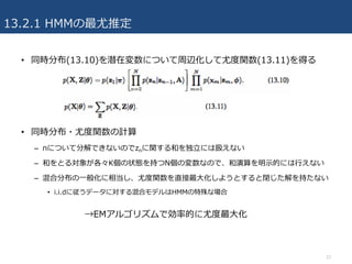 13.2.1 HMMの最尤推定
• 同時分布(13.10)を潜在変数について周辺化して尤度関数(13.11)を得る
• 同時分布・尤度関数の計算
– nについて分解できないのでznに関する和を独⽴には扱えない
– 和をとる対象が各々K個の状態を持つN個の変数なので、和演算を明⽰的には⾏えない
– 混合分布の⼀般化に相当し、尤度関数を直接最⼤化しようとすると閉じた解を持たない
• i.i.dに従うデータに対する混合モデルはHMMの特殊な場合
12
→EMアルゴリズムで効率的に尤度最⼤化
 