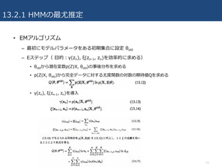 13.2.1 HMMの最尤推定
• EMアルゴリズム
– 最初にモデルパラメータをある初期集合に設定 θold
– Eステップ（ ⽬的：γ(zn), ξ(zn-1, zn)を効率的に求める）
• θoldから潜在変数p(Z|X, θold)の事後分布を求める
• p(Z|X, θold)から完全データに対する尤度関数の対数の期待値Qを求める
• γ(zn), ξ(zn-1, zn)を導⼊
13
 
