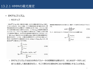 13.2.1 HMMの最尤推定
• EMアルゴリズム
– Mステップ
– EMアルゴリズムでは出⼒分布のパラメータの初期値が必要なので、はじめはデータがi.i.dに
従うと仮定して最尤推定を⾏い、そこで得られた値をEMにおける初期値とすることがある。
15
 
