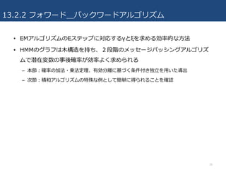 13.2.2 フォワード＿バックワードアルゴリズム
• EMアルゴリズムのEステップに対応するγとξを求める効率的な⽅法
• HMMのグラフは⽊構造を持ち、２段階のメッセージパッシングアルゴリズ
ムで潜在変数の事後確率が効率よく求められる
– 本節：確率の加法・乗法定理、有効分離に基づく条件付き独⽴を⽤いた導出
– 次節：積和アルゴリズムの特殊な例として簡単に得られることを確認
16
 
