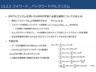 13.2.2 フォワード＿バックワードアルゴリズム
• EMアルゴリズムを⽤いたHMMの学習に必要な過程についてのまとめ
– 最初にパラメータθoldの初期値を定める
– フォワードα再帰とバックワードβ再帰によってγ(zn)とξ(zn, zn-1)を求める
• この段階で尤度関数も求めることができる
– 以上でEステップが完了し、その結果からMステップの式によってパラメータθを更新
– ある収束基準が満たされるまでEステップとMステップを交互に繰り返す
• 予測分布
– データXが観測された時のxn+1の予測
– x1からxNまでのすべてのデータの影響が
α(zN)のKの値にまとめられている
＝少量の記憶領域で無限の未来まで計算可能
18
 