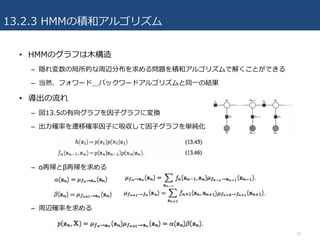 13.2.3 HMMの積和アルゴリズム
• HMMのグラフは⽊構造
– 隠れ変数の局所的な周辺分布を求める問題を積和アルゴリズムで解くことができる
– 当然、フォワード＿バックワードアルゴリズムと同⼀の結果
• 導出の流れ
– 図13.5の有向グラフを因⼦グラフに変換
– 出⼒確率を遷移確率因⼦に吸収して因⼦グラフを単純化
– α再帰とβ再帰を求める
– 周辺確率を求める
19
 