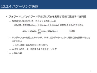 13.2.4 スケーリング係数
• フォワード＿バックワードアルゴリズムを利⽤する前に議論すべき問題
– 再帰式(13.36)において、各ステップの新しい値
– アンダーフローを起こしやすいが、i.i.dに従うデータのように対数尤度を計算すること
はできない
• ⼩さい数同⼠の積の和をとっているから
– αとβを１のオーダーに収まるようにスケーリング
– p.346-347
20
 
