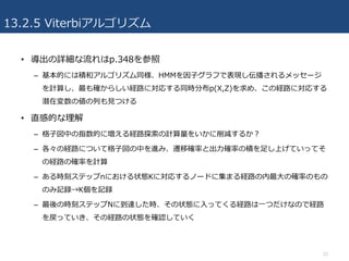 13.2.5 Viterbiアルゴリズム
• 導出の詳細な流れはp.348を参照
– 基本的には積和アルゴリズム同様、HMMを因⼦グラフで表現し伝播されるメッセージ
を計算し、最も確からしい経路に対応する同時分布p(X,Z)を求め、この経路に対応する
潜在変数の値の列も⾒つける
• 直感的な理解
– 格⼦図中の指数的に増える経路探索の計算量をいかに削減するか？
– 各々の経路について格⼦図の中を進み、遷移確率と出⼒確率の積を⾜し上げていってそ
の経路の確率を計算
– ある時刻ステップnにおける状態Kに対応するノードに集まる経路の内最⼤の確率のもの
のみ記録→K個を記録
– 最後の時刻ステップNに到達した時、その状態に⼊ってくる経路は⼀つだけなので経路
を戻っていき、その経路の状態を確認していく
22
 