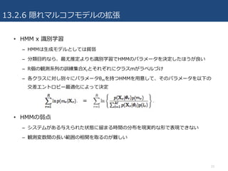 13.2.6 隠れマルコフモデルの拡張
• HMM x 識別学習
– HMMは⽣成モデルとしては貧弱
– 分類⽬的なら、最尤推定よりも識別学習でHMMのパラメータを決定したほうが良い
– R個の観測系列の訓練集合Xrとそれぞれにクラスmがラベルづけ
– 各クラスに対し別々にパラメータθmを持つHMMを⽤意して、そのパラメータを以下の
交差エントロピー最適化によって決定
• HMMの弱点
– システムがある与えられた状態に留まる時間の分布を現実的な形で表現できない
– 観測変数間の⻑い範囲の相関を取るのが難しい
23
＝
 