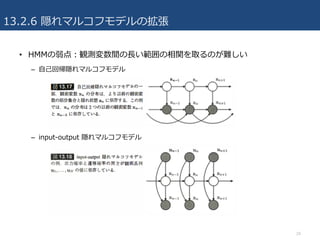 13.2.6 隠れマルコフモデルの拡張
• HMMの弱点：観測変数間の⻑い範囲の相関を取るのが難しい
– ⾃⼰回帰隠れマルコフモデル
– input-output 隠れマルコフモデル
24
 