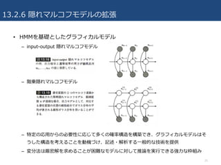 • HMMを基礎としたグラフィカルモデル
– input-output 隠れマルコフモデル
– 階乗隠れマルコフモデル
– 特定の応⽤からの必要性に応じて多くの確率構造を構築でき、グラフィカルモデルはそ
うした構造を考えることを動機づけ、記述・解析する⼀般的な技術を提供
– 変分法は厳密解を求めることが困難なモデルに対して推論を実⾏できる強⼒な枠組み
13.2.6 隠れマルコフモデルの拡張
25
 