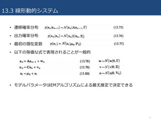 13.3 線形動的システム
• 遷移確率分布
• 出⼒確率分布
• 最初の潜在変数
• 以下の等価な式で表現されることが⼀般的
• モデルパラメータはEMアルゴリズムによる最尤推定で決定できる
27
 