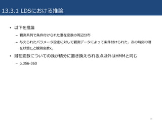 13.3.1 LDSにおける推論
• 以下を推論
– 観測系列で条件付けられた潜在変数の周辺分布
– 与えられたパラメータ設定に対して観測データによって条件付けられた、次の時刻の潜
在状態znと観測変数xn
• 潜在変数についての我が積分に置き換えられる点以外はHMMと同じ
– p.356-360
28
 