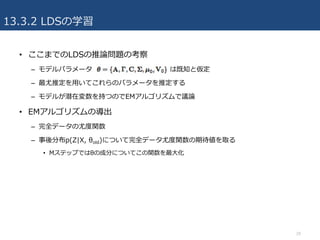 13.3.2 LDSの学習
• ここまでのLDSの推論問題の考察
– モデルパラメータ は既知と仮定
– 最尤推定を⽤いてこれらのパラメータを推定する
– モデルが潜在変数を持つのでEMアルゴリズムで議論
• EMアルゴリズムの導出
– 完全データの尤度関数
– 事後分布p(Z|X, θold)について完全データ尤度関数の期待値を取る
• Mステップではθの成分についてこの関数を最⼤化
29
 
