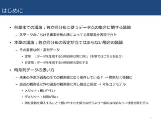 はじめに
• 前章までの議論：独⽴同分布に従うデータ点の集合に関する議論
– 各データ点における確率分布の積によって尤度関数を表現できた
• 本章の議論：独⽴同分布の仮定が当てはまらない場合の議論
– その重要な例：系列データ
• 定常 ：データを⽣成する分布⾃体は常に同じ（本章ではこちらを扱う）
• ⾮定常：データを⽣成する分布⾃体も変化する
• 時系列データの扱い⽅
– 未来の予測が過去の全ての観測値に広く依存している？ → 際限なく複雑に
– 直近の観測値以外の過去の観測値に対し独⽴と仮定 → マルコフモデル
• メリット：扱いやすい
• デメリット：制限が強い
• 潜在変数を導⼊することで扱いやすさを保ちながらより⼀般的な枠組みへ→状態空間モデル
3
 