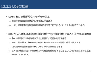 13.3.3 LDSの拡張
• LDSにおける線形ガウスモデルの仮定
– 推論と学習の効率的なアルゴリズムを導ける
– ⼀⽅、観測変数の周辺分布が単なるガウス分布であるという⼤きな制約でもある
• 線形ガウス分布以外の遷移確率分布や出⼒確率分布を導⼊すると推論は困難
– 多くの応⽤では単純なガウス出⼒密度による近似は粗すぎる
– ⼀⽅、混合ガウス分布を出⼒密度に使おうとすると指数的に成分が増加する
– 決定論的な近似や次節のサンプリング⼿法が利⽤できる
– よく使われる⼿法：予測分布の平均付近を線形化することでガウス分布近似を⾏う拡張
カルマンフィルタ
33
 