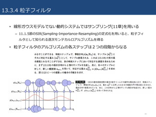 13.3.4 粒⼦フィルタ
• 線形ガウスモデルでない動的システムではサンプリング(11章)を⽤いる
– 11.1.5節のSIR(Sampling-Importance-Resampling)の定式化を⽤いると、粒⼦フィ
ルタとして知られる逐次モンテカルロアルゴリズムを得る
• 粒⼦フィルタのアルゴリズムの各ステップは２つの段階からなる
34
 