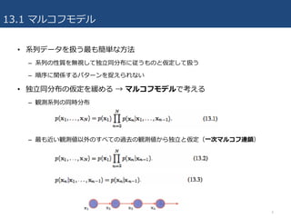 13.1 マルコフモデル
• 系列データを扱う最も簡単な⽅法
– 系列の性質を無視して独⽴同分布に従うものと仮定して扱う
– 順序に関係するパターンを捉えられない
• 独⽴同分布の仮定を緩める → マルコフモデルで考える
– 観測系列の同時分布
– 最も近い観測値以外のすべての過去の観測値から独⽴と仮定（⼀次マルコフ連鎖）
4
 