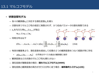 13.1 マルコフモデル
• 状態空間モデル
– 各々の観測値xnに対応する潜在変数znを導⼊
– 次数を持つマルコフ性の仮定に制限されず、かつ⾃由パラメータの数を制限できる
– znを与えた時zn-1とzn+1が独⽴
– 同時分布は以下
– 有効分離基準より、潜在変数を経由して任意の２つの観測変数をつなぐ経路が常に存在
• の予測はすべての過去の観測値に依存
– 観測変数はどの次数のマルコフ性も満たさない
– 潜在変数が離散変数の場合：隠れマルコフモデル(HMM)
– 潜在変数と観測変数の両⽅がガウス分布に従う場合：線形動的システム(LDS)
6
 