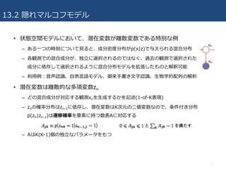 13.2 隠れマルコフモデル
• 状態空間モデルにおいて、潜在変数が離散変数である特別な例
– ある⼀つの時刻について⾒ると、成分密度分布がp(x|z)で与えられる混合分布
– 各観測での混合成分が、独⽴に選択されるのではなく、過去の観測で選択された
成分に依存して選択されるように混合分布モデルを拡張したものと解釈可能
– 利⽤例：⾳声認識、⾃然⾔語モデル、御来⼿書き⽂字認識、⽣物学的配列の解析
• 潜在変数は離散的な多項変数zn
– どの混合成分が対応する観測xnを⽣成するかを記述(1-of-K表現)
– znの確率分布はzn-1に依存し、潜在変数はK次元の⼆値変数なので、条件付き分布
p(zn|zn-1)は遷移確率を要素に持つ数表Aに対応する
– AはK(K-1)個の独⽴なパラメータをもつ
7
 