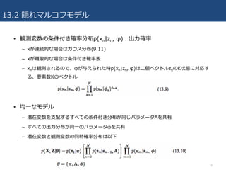 13.2 隠れマルコフモデル
• 観測変数の条件付き確率分布p(xn|zn, φ)：出⼒確率
– xが連続的な場合はガウス分布(9.11)
– xが離散的な場合は条件付き確率表
– xnは観測されるので、φが与えられた時p(xn|zn, φ)は⼆値ベクトルznのK状態に対応す
る、要素数Kのベクトル
• 均⼀なモデル
– 潜在変数を⽀配するすべての条件付き分布が同じパラメータAを共有
– すべての出⼒分布が同⼀のパラメータφを共有
– 潜在変数と観測変数の同時確率分布は以下
9
 