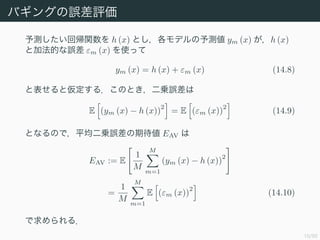 10/50
Х󥰤`u
y؎v h (x) Ȥǥy ym (x) h (x)
ȼӷĤ` m (x) ʹä
ym (x) = h (x) + m (x) (14.8)
ȱȁ룮ΤȤ\`
E (ym (x) ? h (x))
2
= E (m (x))
2
(14.9)
ȤʤΤǣƽ\`ڴ EAV 
EAV := E
1
M
M
m=1
(ym (x) ? h (x))
2
=
1
M
M
m=1
E (m (x))
2
(14.10)
룮
 