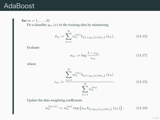 15/50
AdaBoost
for m = 1, . . . , M
Fit a classi?er ym (x) to the training data by minimizing
Jm :=
N
n=1
w
(m)
n 1{x | ym(x)=tn} (xn) . (14.15)
Evaluate
m := log
1 ? m
m
(14.17)
where
m :=
N
n=1
w
(m)
n 1{x | ym(x)=tn} (xn)
N
n=1
w
(m)
n
. (14.15)
Update the data weighting coe?cients
w
(m+1)
n := w
(m)
n exp m1{x|ym(xn)=tn} (xn) . (14.18)
 