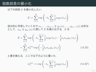 18/50
ָ`С
¤` E С
E :=
N
n=1
exp ?tn
m
=1
1
2
 y (xn)
εĤѧƤΤ 1, . . . , m?1  y1 (x) , . . . , ym?1 (x) 
Ȥƣm  ym (x) v E С룮E 
E =
N
n=1
exp ?tn
m?1
=1
1
2
 y (xn) ?
1
2
tnmym (xn)
=
N
n=1
w(m)
n exp ?
1
2
tnmym (xn) (14.22)
ȕQ룮¤Τ褦ä
w(m)
n := exp ?tn
m?1
=1
1
2
 y (xn) (14.22 )
 