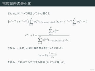 20/50
ָ`С
ޤ m ˤĤ΢֤ 0 ä
em/2
+ e?m/2
N
n=1
w(m)
n 1{x|ym(xn)=tn} (xn) ? e?m/2
N
n=1
w(m)
n = 0
em
+ 1 =
N
n=1
w(m)
n
N
n=1
w(m)
n 1{x|ym(xn)=tn} (xn)
Ȥʤ룮(14.15) ͬäQФȤˤ
m = log
1 ? m
m
ä룮ϥ르ꥺФ (14.17) ˵Ȥ
 