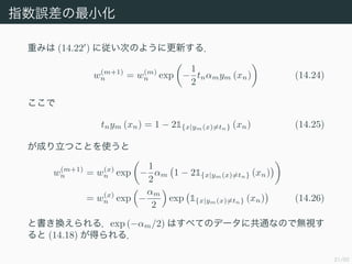 21/50
ָ`С
ؤߤ (14.22 ) ˏΤΤ褦˸¤룮
w(m+1)
n = w(m)
n exp ?
1
2
tnmym (xn) (14.24)

tnym (xn) = 1 ? 21{x|ym(x)=tn} (xn) (14.25)
ɤĤȤʹ
w(m+1)
n = w(x)
n exp ?
1
2
m 1 ? 21{x|ym(x)=tn} (xn)
= w(x)
n exp ?
m
2
exp 1{x|ym(x)=tn} (xn) (14.26)
ȕQ룮exp (?m/2) Ϥ٤ƤΥǩ`˹ͨʤΤǟoҕ
 (14.18) ä룮
 