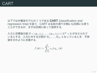27/50
CART
¤Ǥľǥ 1 ĤǤ CART (classi?cation and
regression tree) QCART ǰͨˤ؎ˤʹ
ȤǤ뤬ޤϻ؎˽gäh룮
Ŀ˂νM D = (x1, tn) , . . . , (xN , tN )  RD
 R 뤨
Ȥ룮ˌָ R1, . . . , RM ȤʤäƤȤy
ΤΤ褦˶x룮
f (x) :=
M
m=1
cm1Rm (x)
 