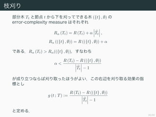 35/50
֦פ
ľ Tt ȹ t ¤פäƤǤľ ({t} , ?) 
error-complexity measure Ϥ줾
R (Tt) = R (Tt) +  Tt ,
R (({t} , ?)) = R (({t} , ?)) + 
Ǥ룮R (Tt) > R(({t} , ?))ʤ
 <
R (Tt) ? R (({t} , ?))
Tt ? 1
ɤĤʤפȡäۤ褤xפȡ넿ָ
ˤȤ
g (t ; T) :=
R (Tt) ? R (({t} , ?))
Tt ? 1
ȶ룮
 