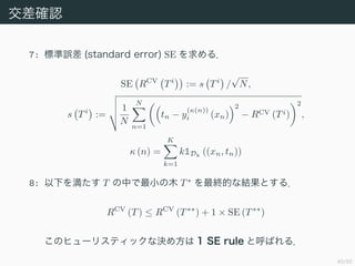 40/50
_J
7: ˜` (standard error) SE 룮
SE RCV
Ti
:= s Ti
/

N,
s Ti
:=
1
N
N
n=1
tn ? y
((n))
i (xn)
2
? RCV (Ti)
2
,
 (n) =
K
k=1
k1Dk
((xn, tn))
8: ¤򜺤 T ФСľ T?
KĤʽYȤ룮
RCV
(T)  RCV
(T??
) + 1  SE (T??
)
Υҥ`ꥹƥåʛQ᷽ 1 SE rule ȺФ룮
 