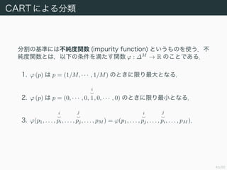 43/50
CART ˤ
ָλʤˤϲv (impurity function) ȤΤʹ
vȤϣ¤򜺤v ? : ?M
 R ΤȤǤ룮
1. ? (p)  p = (1/M,    , 1/M) ΤȤޤȤʤ룮
2. ? (p)  p = (0,    , 0,
i
1, 0,    , 0) ΤȤޤСȤʤ룮
3. ?(p1, . . . ,
i
pi, . . . ,
j
pj, . . . , pM ) = ?(p1, . . . ,
i
pj, . . . ,
j
pi, . . . , pM )
 
