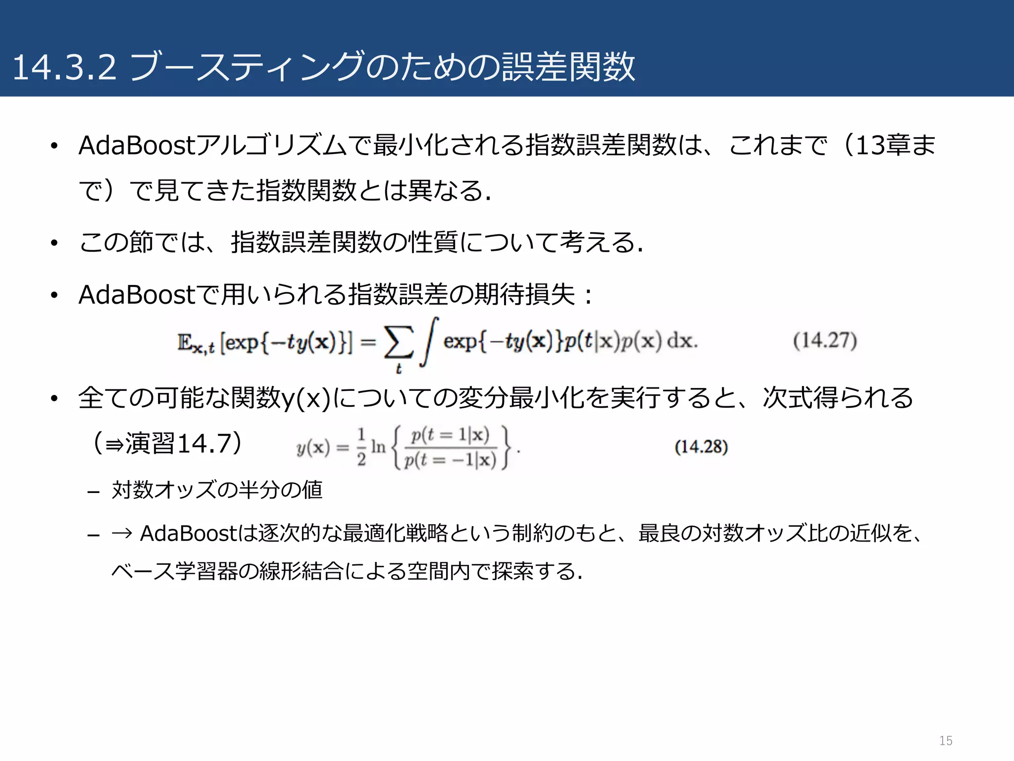 14.3.2 ブースティングのための誤差関数
• AdaBoostアルゴリズムで最⼩化される指数誤差関数は、これまで（13章ま
で）で⾒てきた指数関数とは異なる.
• この節では、指数誤差関数の性質について考える.
• AdaBoostで⽤いられる指数誤差の期待損失：
• 全ての可能な関数y(x)についての変分最⼩化を実⾏すると、次式得られる
（⇛演習14.7）
– 対数オッズの半分の値
– → AdaBoostは逐次的な最適化戦略という制約のもと、最良の対数オッズ⽐の近似を、
ベース学習器の線形結合による空間内で探索する.
15
 