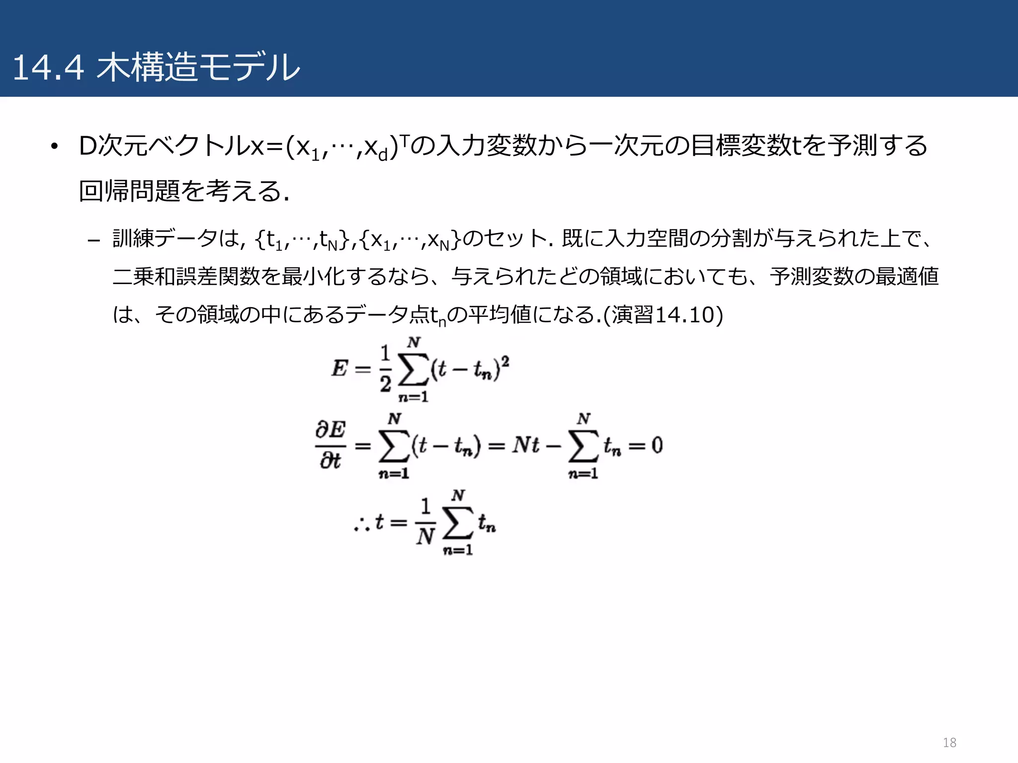 14.4 ⽊構造モデル
• D次元ベクトルx=(x1,…,xd)Tの⼊⼒変数から⼀次元の⽬標変数tを予測する
回帰問題を考える.
– 訓練データは, {t1,…,tN},{x1,…,xN}のセット. 既に⼊⼒空間の分割が与えられた上で、
⼆乗和誤差関数を最⼩化するなら、与えられたどの領域においても、予測変数の最適値
は、その領域の中にあるデータ点tnの平均値になる.(演習14.10)
18
 