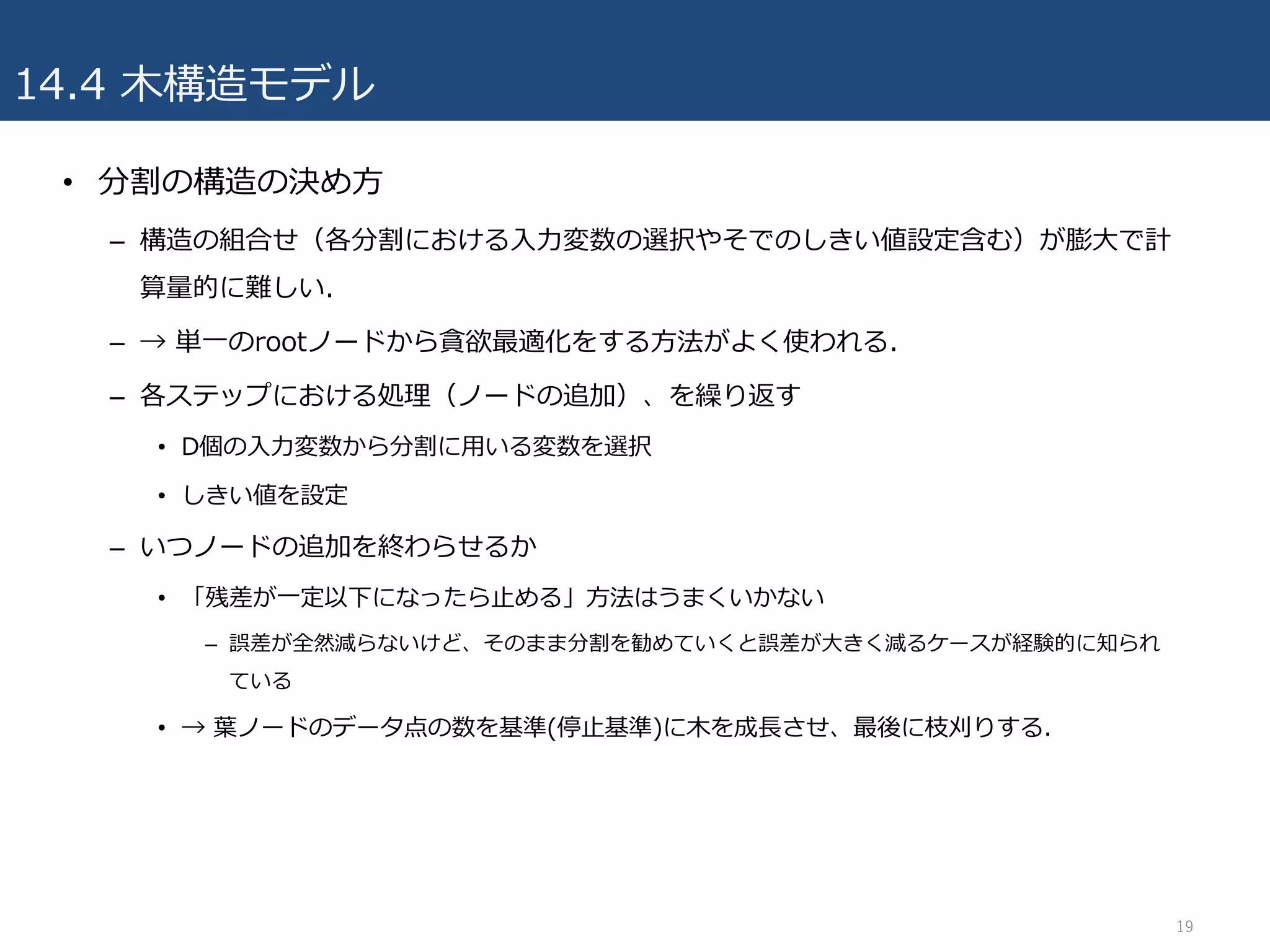 14.4 ⽊構造モデル
• 分割の構造の決め⽅
– 構造の組合せ（各分割における⼊⼒変数の選択やそでのしきい値設定含む）が膨⼤で計
算量的に難しい.
– → 単⼀のrootノードから貪欲最適化をする⽅法がよく使われる.
– 各ステップにおける処理（ノードの追加）、を繰り返す
• D個の⼊⼒変数から分割に⽤いる変数を選択
• しきい値を設定
– いつノードの追加を終わらせるか
• 「残差が⼀定以下になったら⽌める」⽅法はうまくいかない
– 誤差が全然減らないけど、そのまま分割を勧めていくと誤差が⼤きく減るケースが経験的に知られ
ている
• → 葉ノードのデータ点の数を基準(停⽌基準)に⽊を成⻑させ、最後に枝刈りする.
19
 
