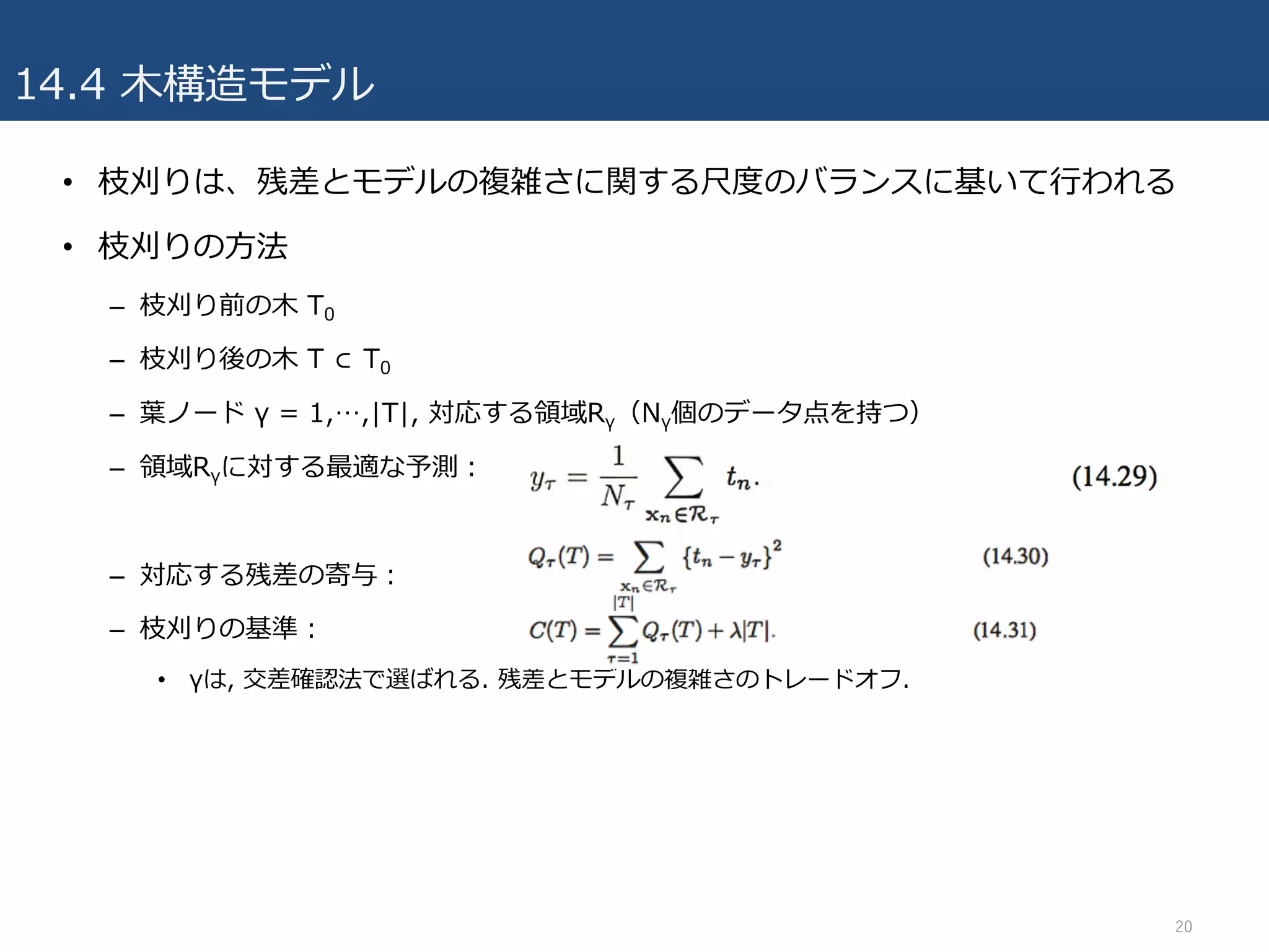 14.4 ⽊構造モデル
• 枝刈りは、残差とモデルの複雑さに関する尺度のバランスに基いて⾏われる
• 枝刈りの⽅法
– 枝刈り前の⽊ T0
– 枝刈り後の⽊ T ⊂ T0
– 葉ノード γ = 1,…,|T|, 対応する領域Rγ（Nγ個のデータ点を持つ）
– 領域Rγに対する最適な予測：
– 対応する残差の寄与：
– 枝刈りの基準：
• γは, 交差確認法で選ばれる. 残差とモデルの複雑さのトレードオフ.
20
 