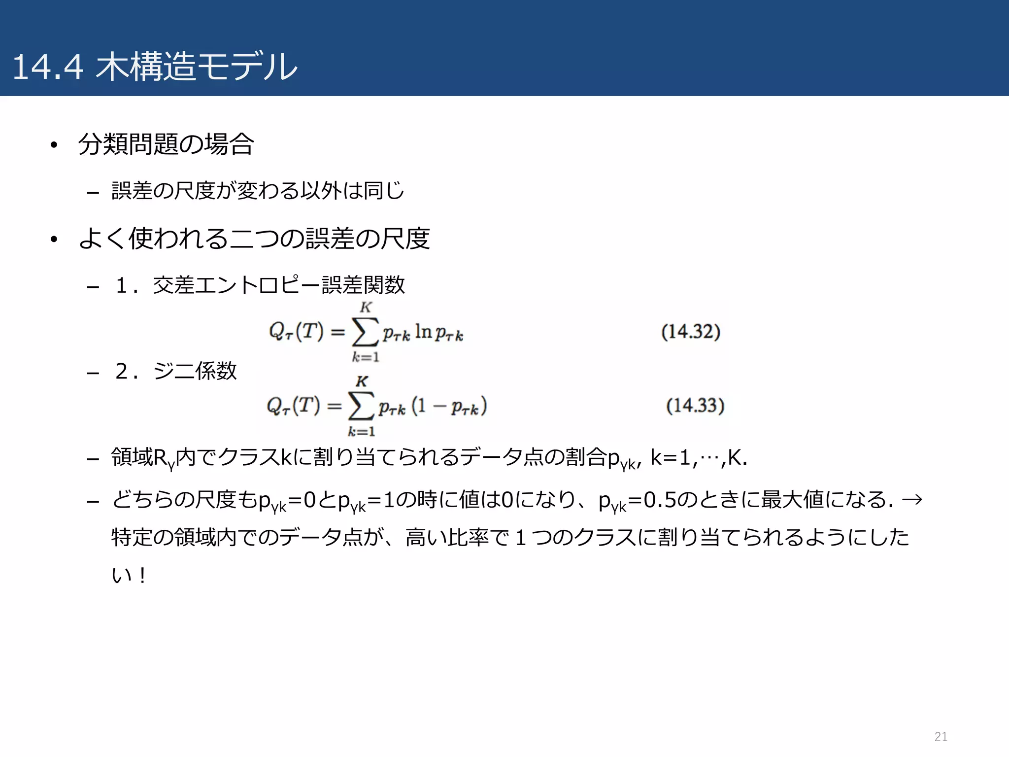 14.4 ⽊構造モデル
• 分類問題の場合
– 誤差の尺度が変わる以外は同じ
• よく使われる⼆つの誤差の尺度
– １．交差エントロピー誤差関数
– ２．ジニ係数
– 領域Rγ内でクラスkに割り当てられるデータ点の割合pγk, k=1,…,K.
– どちらの尺度もpγk=0とpγk=1の時に値は0になり、pγk=0.5のときに最⼤値になる. →
特定の領域内でのデータ点が、⾼い⽐率で１つのクラスに割り当てられるようにした
い！
21
 