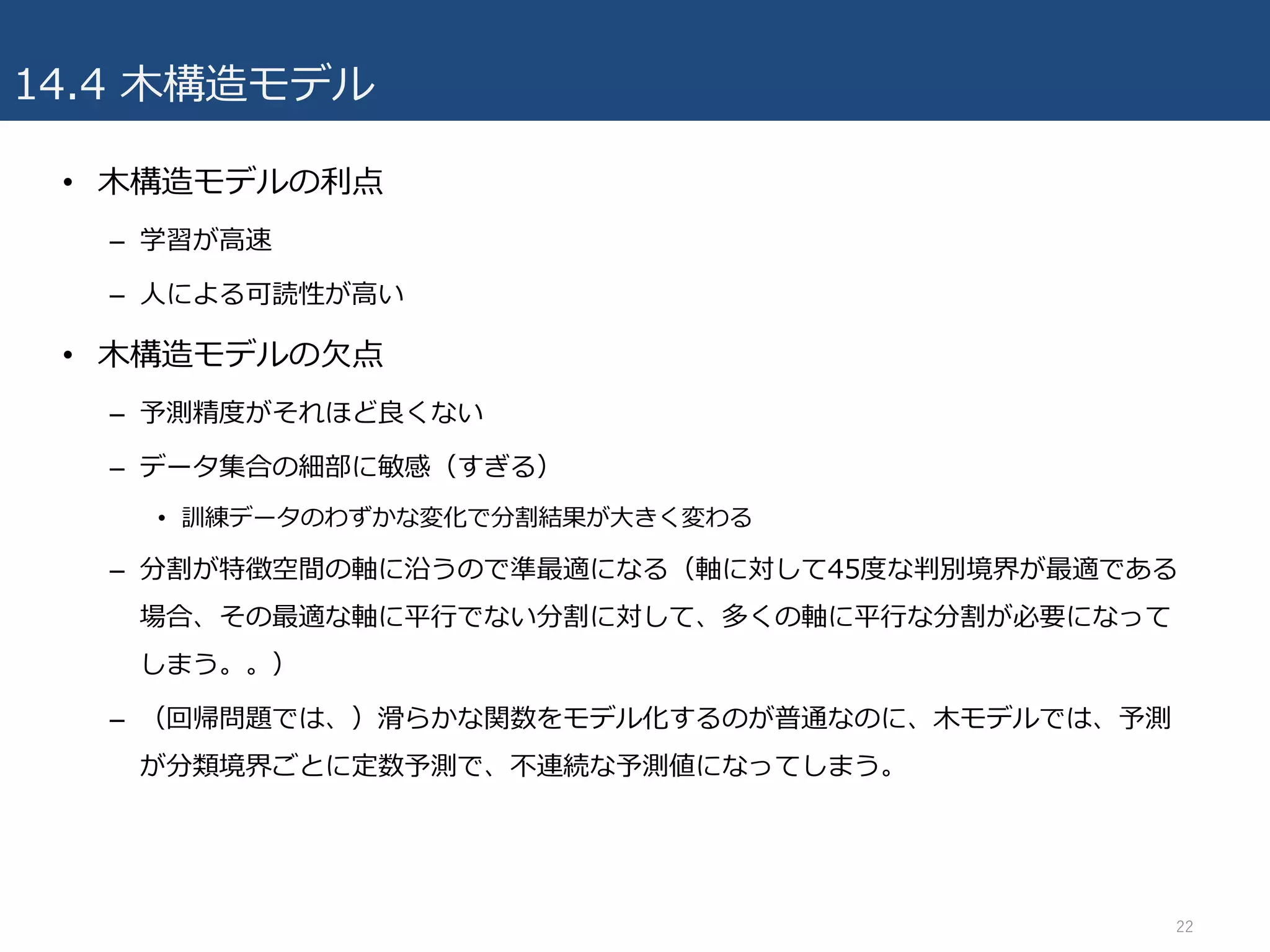 14.4 ⽊構造モデル
• ⽊構造モデルの利点
– 学習が⾼速
– ⼈による可読性が⾼い
• ⽊構造モデルの⽋点
– 予測精度がそれほど良くない
– データ集合の細部に敏感（すぎる）
• 訓練データのわずかな変化で分割結果が⼤きく変わる
– 分割が特徴空間の軸に沿うので準最適になる（軸に対して45度な判別境界が最適である
場合、その最適な軸に平⾏でない分割に対して、多くの軸に平⾏な分割が必要になって
しまう。。）
– （回帰問題では、）滑らかな関数をモデル化するのが普通なのに、⽊モデルでは、予測
が分類境界ごとに定数予測で、不連続な予測値になってしまう。
22
 
