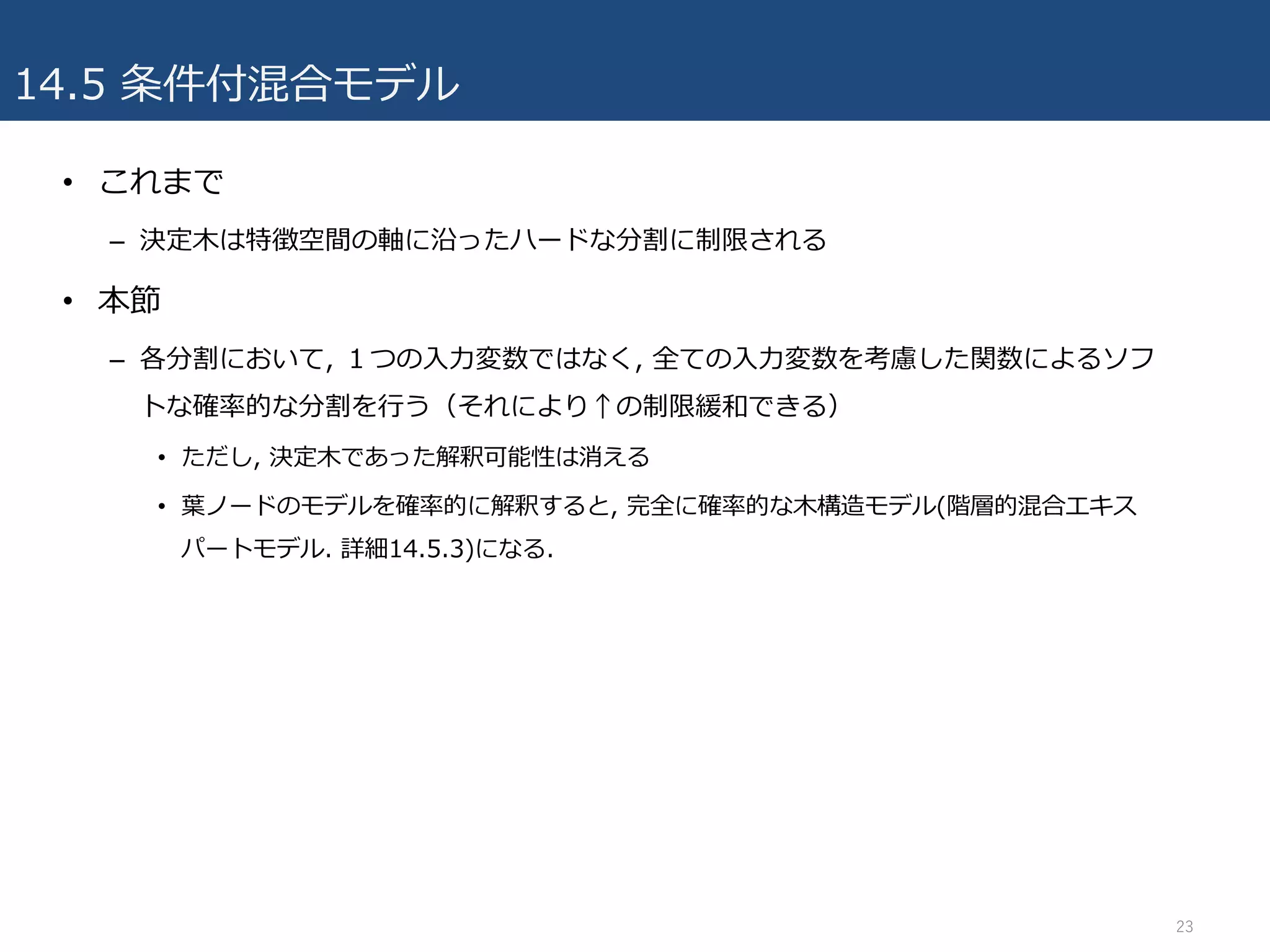 14.5 条件付混合モデル
• これまで
– 決定⽊は特徴空間の軸に沿ったハードな分割に制限される
• 本節
– 各分割において, １つの⼊⼒変数ではなく, 全ての⼊⼒変数を考慮した関数によるソフ
トな確率的な分割を⾏う（それにより↑の制限緩和できる）
• ただし, 決定⽊であった解釈可能性は消える
• 葉ノードのモデルを確率的に解釈すると, 完全に確率的な⽊構造モデル(階層的混合エキス
パートモデル. 詳細14.5.3)になる.
23
 